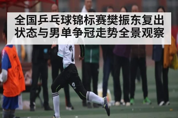 全国乒乓球锦标赛樊振东复出状态与男单争冠走势全景观察
