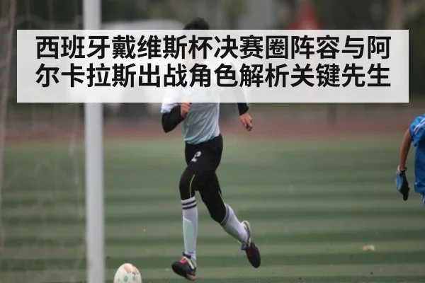 西班牙戴维斯杯决赛圈阵容与阿尔卡拉斯出战角色解析关键先生