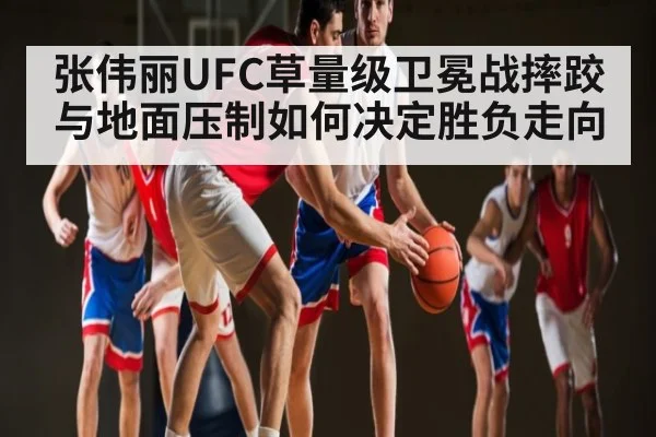 张伟丽UFC草量级卫冕战摔跤与地面压制如何决定胜负走向