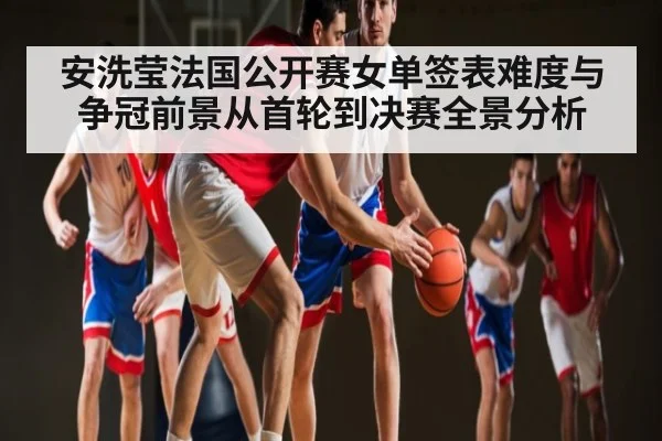 安洗莹法国公开赛女单签表难度与争冠前景从首轮到决赛全景分析